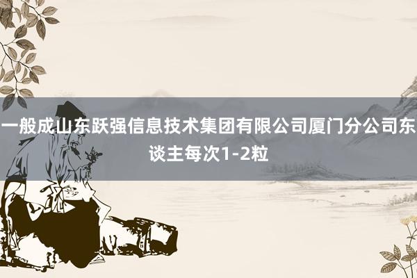 一般成山东跃强信息技术集团有限公司厦门分公司东谈主每次1-2粒